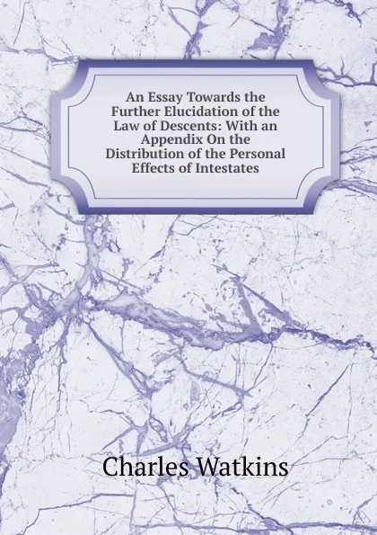 Обложка книги An Essay Towards the Further Elucidation of the Law of Descents: With an Appendix On the Distribution of the Personal Effects of Intestates, Charles Watkins