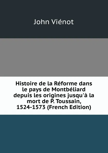 Обложка книги Histoire de la Reforme dans le pays de Montbeliard depuis les origines jusqu.a la mort de P. Toussain, 1524-1573 (French Edition), John Viénot