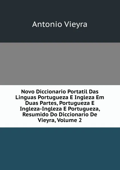 Обложка книги Novo Diccionario Portatil Das Linguas Portugueza E Ingleza Em Duas Partes, Portugueza E Ingleza-Ingleza E Portugueza, Resumido Do Diccionario De Vieyra, Volume 2, Antonio Vieyra