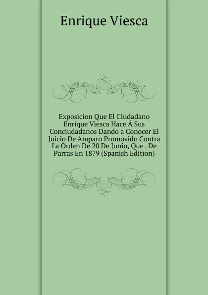 Обложка книги Exposicion Que El Ciudadano Enrique Viesca Hace A Sus Conciudadanos Dando a Conocer El Juicio De Amparo Promovido Contra La Orden De 20 De Junio, Que . De Parras En 1879 (Spanish Edition), Enrique Viesca