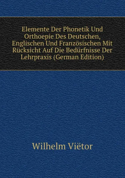 Обложка книги Elemente Der Phonetik Und Orthoepie Des Deutschen, Englischen Und Franzosischen Mit Rucksicht Auf Die Bedurfnisse Der Lehrpraxis (German Edition), Wilhelm Viëtor