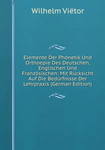 Обложка книги Elemente Der Phonetik Und Orthoepie Des Deutschen, Englischen Und Franzosischen: Mit Rucksicht Auf Die Bedurfnisse Der Lehrpraxis (German Edition), Wilhelm Viëtor