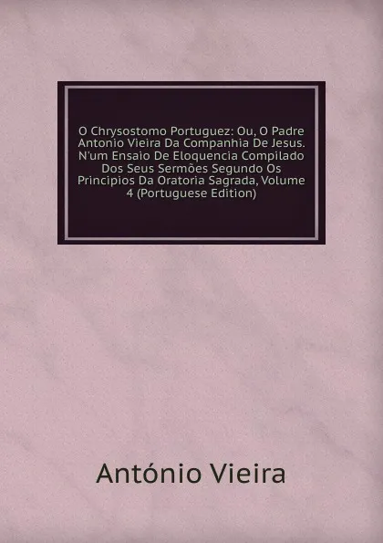 Обложка книги O Chrysostomo Portuguez: Ou, O Padre Antonio Vieira Da Companhia De Jesus. N.um Ensaio De Eloquencia Compilado Dos Seus Sermoes Segundo Os Principios Da Oratoria Sagrada, Volume 4 (Portuguese Edition), António Vieira