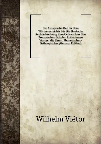 Обложка книги Die Aussprache Der Im Dem Worterverzeichis Fur Die Deutsche Rechtschreibung Zum Gebrauch in Den Preussischen Schulen Enthaltenen Worter. Mit Einer . Phonetisches-Orthoepisches (German Edition), Wilhelm Viëtor