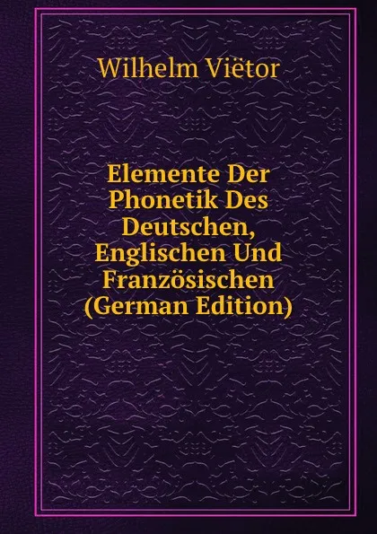 Обложка книги Elemente Der Phonetik Des Deutschen, Englischen Und Franzosischen (German Edition), Wilhelm Viëtor