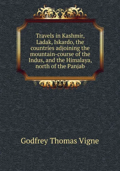 Обложка книги Travels in Kashmir, Ladak, Iskardo, the countries adjoining the mountain-course of the Indus, and the Himalaya, north of the Panjab, Godfrey Thomas Vigne