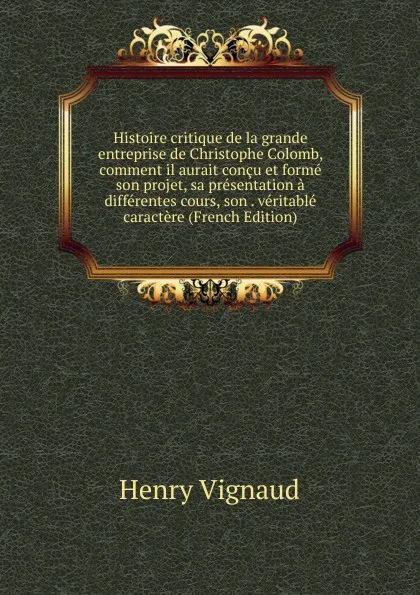 Обложка книги Histoire critique de la grande entreprise de Christophe Colomb, comment il aurait concu et forme son projet, sa presentation a differentes cours, son . veritable caractere (French Edition), Henry Vignaud