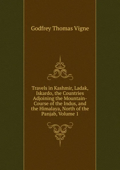 Обложка книги Travels in Kashmir, Ladak, Iskardo, the Countries Adjoining the Mountain-Course of the Indus, and the Himalaya, North of the Panjab, Volume 1, Godfrey Thomas Vigne