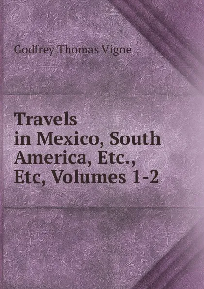 Обложка книги Travels in Mexico, South America, Etc., Etc, Volumes 1-2, Godfrey Thomas Vigne