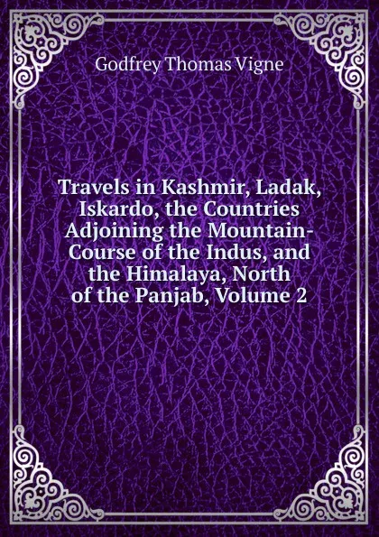 Обложка книги Travels in Kashmir, Ladak, Iskardo, the Countries Adjoining the Mountain-Course of the Indus, and the Himalaya, North of the Panjab, Volume 2, Godfrey Thomas Vigne