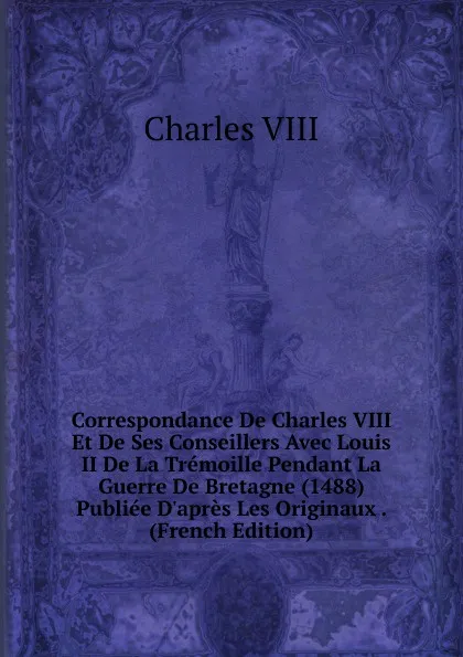 Обложка книги Correspondance De Charles VIII Et De Ses Conseillers Avec Louis II De La Tremoille Pendant La Guerre De Bretagne (1488) Publiee D.apres Les Originaux . (French Edition), Charles VIII