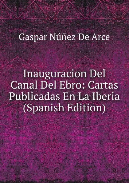 Обложка книги Inauguracion Del Canal Del Ebro: Cartas Publicadas En La Iberia (Spanish Edition), Gaspar Núnez de Arce