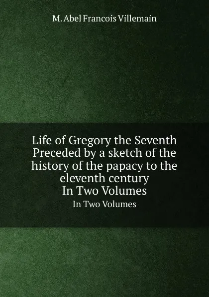 Обложка книги Life of Gregory the Seventh Preceded by a sketch of the history of the papacy to the eleventh century. In Two Volumes, M.A. Villemain