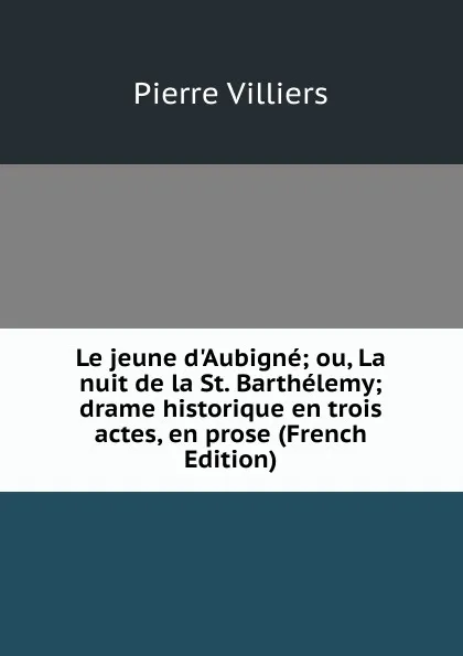 Обложка книги Le jeune d.Aubigne; ou, La nuit de la St. Barthelemy; drame historique en trois actes, en prose (French Edition), Pierre Villiers