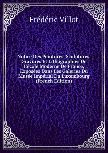 Обложка книги Notice Des Peintures, Sculptures, Gravures Et Lithographies De L.ecole Moderne De France, Exposees Dans Les Galeries Du Musee Imperial Du Luxembourg (French Edition), Frédéric Villot