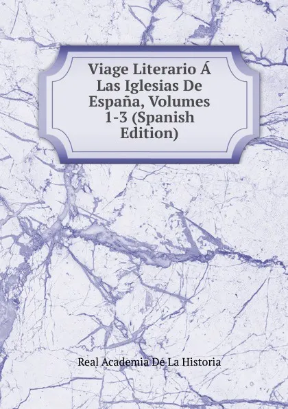 Обложка книги Viage Literario A Las Iglesias De Espana, Volumes 1-3 (Spanish Edition), Real Academia de la Historia