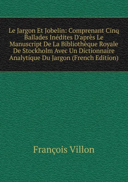 Обложка книги Le Jargon Et Jobelin: Comprenant Cinq Ballades Inedites D.apres Le Manuscript De La Bibliotheque Royale De Stockholm Avec Un Dictionnaire Analytique Du Jargon (French Edition), François Villon