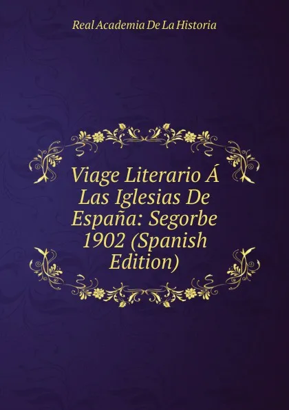 Обложка книги Viage Literario A Las Iglesias De Espana: Segorbe 1902 (Spanish Edition), Real Academia de la Historia