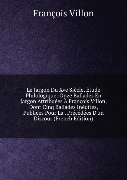 Обложка книги Le Jargon Du Xve Siecle, Etude Philologique: Onze Ballades En Jargon Attribuees A Francois Villon, Dont Cinq Ballades Inedites, Publiees Pour La . Precedees D.un Discour (French Edition), François Villon