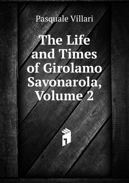 Обложка книги The Life and Times of Girolamo Savonarola, Volume 2, Pasquale Villari