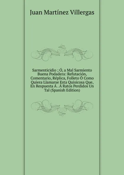 Обложка книги Sarmenticidio ; O, a Mal Sarmiento Buena Podadera: Refutacion, Comentario, Replica, Folleto O Como Quiera Llamarse Esta Quisicosa Que, En Respuesta A . A Ratos Perdidos Un Tal (Spanish Edition), Juan Martínez villergas