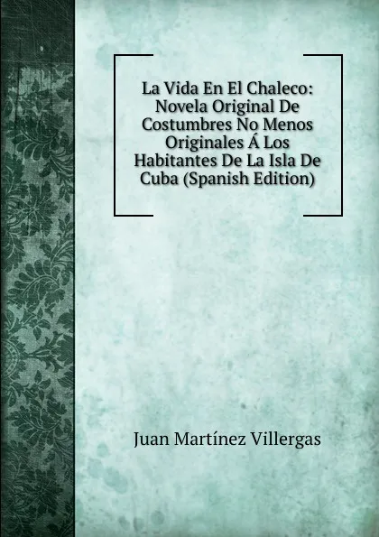 Обложка книги La Vida En El Chaleco: Novela Original De Costumbres No Menos Originales A Los Habitantes De La Isla De Cuba (Spanish Edition), Juan Martínez villergas