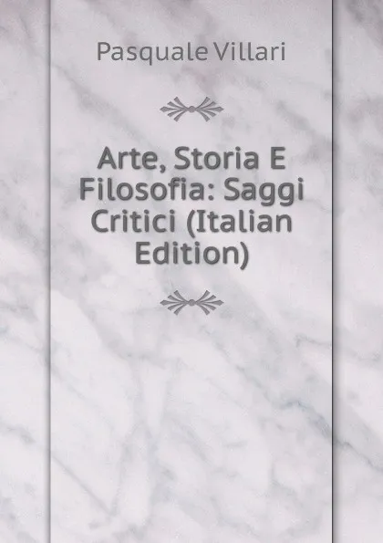 Обложка книги Arte, Storia E Filosofia: Saggi Critici (Italian Edition), Pasquale Villari