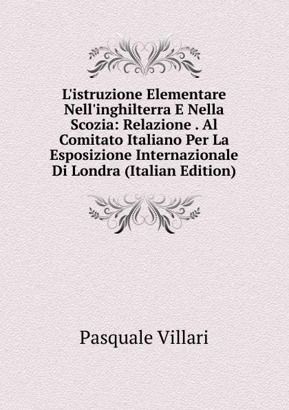 Обложка книги L.istruzione Elementare Nell.inghilterra E Nella Scozia: Relazione . Al Comitato Italiano Per La Esposizione Internazionale Di Londra (Italian Edition), Pasquale Villari