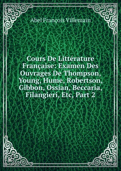 Обложка книги Cours De Litterature Francaise: Examen Des Ouvrages De Thompson, Young, Hume, Robertson, Gibbon, Ossian, Beccaria, Filangieri, Etc, Part 2, Abel François Villemain