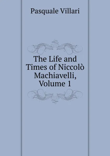 Обложка книги The Life and Times of Niccolo Machiavelli, Volume 1, Pasquale Villari