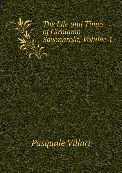 Обложка книги The Life and Times of Girolamo Savonarola, Volume 1, Pasquale Villari