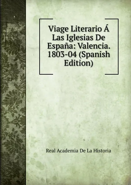 Обложка книги Viage Literario A Las Iglesias De Espana: Valencia. 1803-04 (Spanish Edition), Real Academia de la Historia