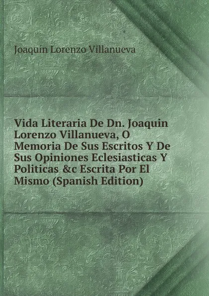 Обложка книги Vida Literaria De Dn. Joaquin Lorenzo Villanueva, O Memoria De Sus Escritos Y De Sus Opiniones Eclesiasticas Y Politicas .c Escrita Por El Mismo (Spanish Edition), Joaquín Lorenzo Villanueva