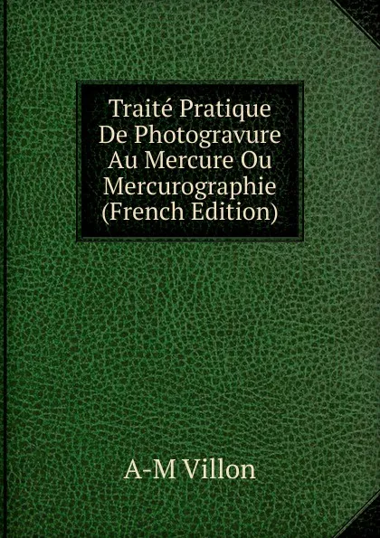 Обложка книги Traite Pratique De Photogravure Au Mercure Ou Mercurographie (French Edition), A-M Villon