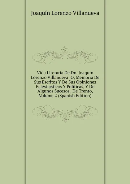 Обложка книги Vida Literaria De Dn. Joaquin Lorenzo Villanueva: O, Memoria De Sus Escritos Y De Sus Opiniones Eclestiasticas Y Politicas, Y De Algunos Sucesos . De Trento, Volume 2 (Spanish Edition), Joaquín Lorenzo Villanueva