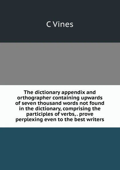 Обложка книги The dictionary appendix and orthographer containing upwards of seven thousand words not found in the dictionary, comprising the participles of verbs, . prove perplexing even to the best writers, C Vines