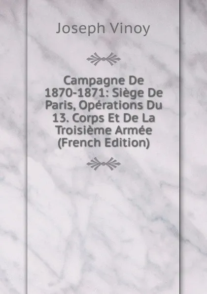 Обложка книги Campagne De 1870-1871: Siege De Paris, Operations Du 13. Corps Et De La Troisieme Armee (French Edition), Joseph Vinoy