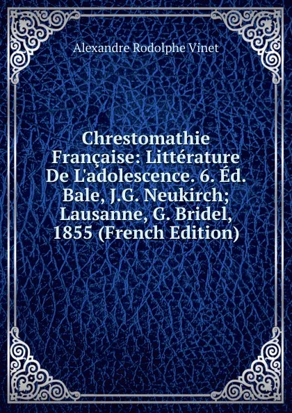 Обложка книги Chrestomathie Francaise: Litterature De L.adolescence. 6. Ed. Bale, J.G. Neukirch; Lausanne, G. Bridel, 1855 (French Edition), Alexandre Rodolphe Vinet
