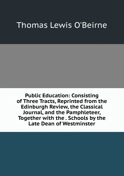 Обложка книги Public Education: Consisting of Three Tracts, Reprinted from the Edinburgh Review, the Classical Journal, and the Pamphleteer, Together with the . Schools by the Late Dean of Westminster, Thomas Lewis O'Beirne