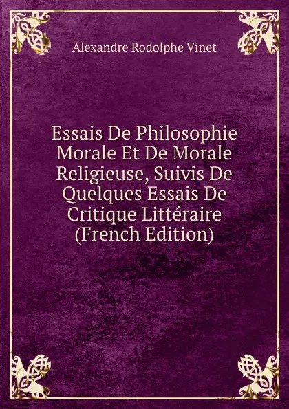 Обложка книги Essais De Philosophie Morale Et De Morale Religieuse, Suivis De Quelques Essais De Critique Litteraire (French Edition), Alexandre Rodolphe Vinet