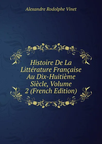 Обложка книги Histoire De La Litterature Francaise Au Dix-Huitieme Siecle, Volume 2 (French Edition), Alexandre Rodolphe Vinet