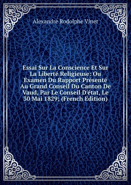 Обложка книги Essai Sur La Conscience Et Sur La Liberte Religieuse: Ou Examen Du Rapport Presente Au Grand Conseil Du Canton De Vaud, Par Le Conseil D.etat, Le 30 Mai 1829; (French Edition), Alexandre Rodolphe Vinet