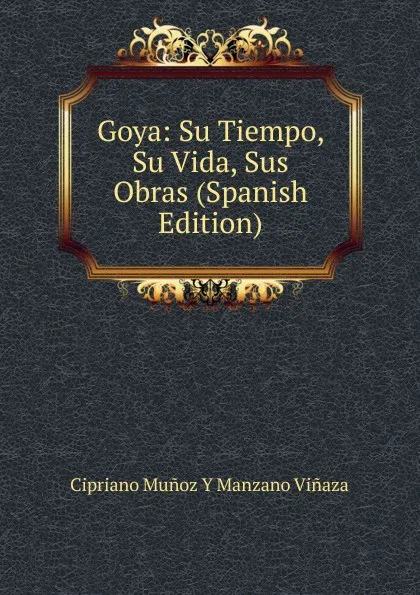 Обложка книги Goya: Su Tiempo, Su Vida, Sus Obras (Spanish Edition), Cipriano Muñoz y Manzano Viñaza