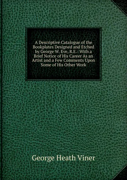 Обложка книги A Descriptive Catalogue of the Bookplates Designed and Etched by George W. Eve, R.E.: With a Brief Notice of His Career As an Artist and a Few Comments Upon Some of His Other Work, George Heath Viner