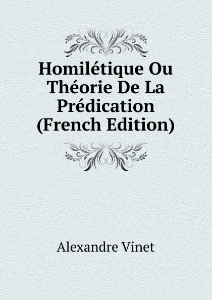 Обложка книги Homiletique Ou Theorie De La Predication (French Edition), Alexandre Vinet