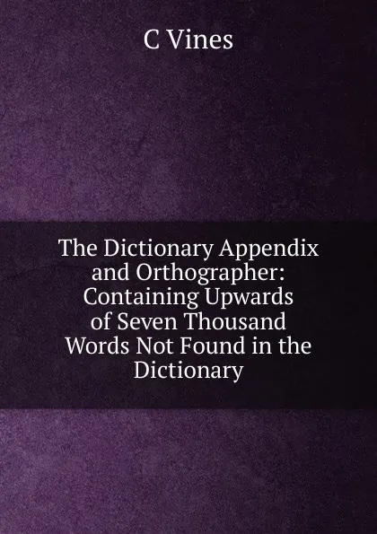 Обложка книги The Dictionary Appendix and Orthographer: Containing Upwards of Seven Thousand Words Not Found in the Dictionary., C Vines