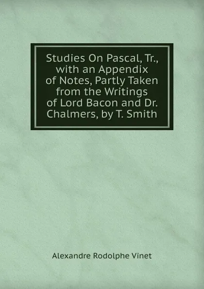 Обложка книги Studies On Pascal, Tr., with an Appendix of Notes, Partly Taken from the Writings of Lord Bacon and Dr. Chalmers, by T. Smith, Alexandre Rodolphe Vinet