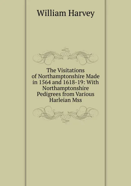 Обложка книги The Visitations of Northamptonshire Made in 1564 and 1618-19: With Northamptonshire Pedigrees from Various Harleian Mss, William Harvey