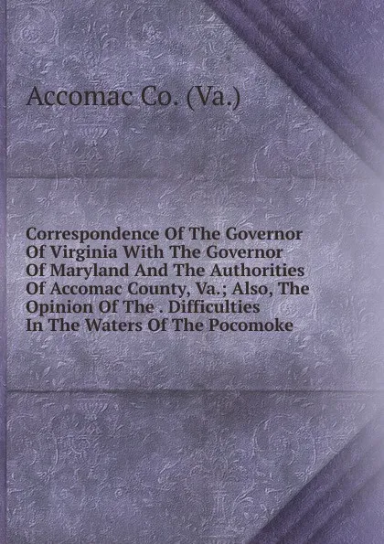 Обложка книги Correspondence Of The Governor Of Virginia With The Governor Of Maryland And The Authorities Of Accomac County, Va.; Also, The Opinion Of The . Difficulties In The Waters Of The Pocomoke, Accomac Co. (Va.)