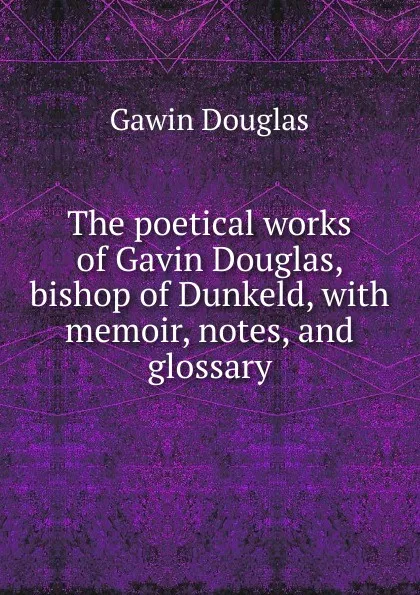 Обложка книги The poetical works of Gavin Douglas, bishop of Dunkeld, with memoir, notes, and glossary, Gawin Douglas